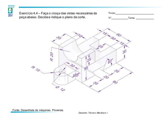Desenho Técnico Mecânico I
Exercício 4.4 – Faça o croqui das vistas necessárias da
peça abaixo. Decidae indique o plano de corte.
Nome:
Nº Turma
Fonte: Desenhista de máquinas. Provenza.
 