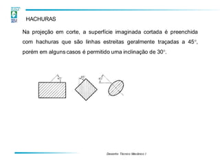 Desenho Técnico Mecânico I
HACHURAS
Na projeção em corte, a superfície imaginada cortada é preenchida
com hachuras que são linhas estreitas geralmente traçadas a 45,
porém em alguns casos é permitido uma inclinação de 30.
 
