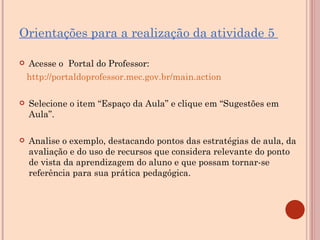 Orientações para a realização da atividade 5  Acesse o  Portal do Professor:  http://portaldoprofessor.mec.gov.br/main.action Selecione o item “Espaço da Aula” e clique em “Sugestões em Aula”. Analise o exemplo, destacando pontos das estratégias de aula, da  avaliação e do uso de recursos que considera relevante do ponto de vista da aprendizagem do aluno e que possam tornar-se referência para sua prática pedagógica.   