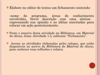 Elabore no editor de textos um fichamento contendo:  -nome do programa, áreas do conhecimento envolvidas, breve descrição com uma síntese  expressando sua opinião e as idéias suscitadas para colocar em ação posteriormente. Poste o arquivo desta atividade na Biblioteca, em  Material do Aluno , tema: Atividade 1.5, subtema: “Fichamento”. Acesse as atividades elaboradas pelos colegas, que estão disponíveis no acervo da  Biblioteca do Material do Aluno , para conhecer suas reflexões e relatos.  