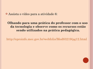 Assista o vídeo para a atividade 6: Olhando para uma prática do professor com o uso da tecnologia e observe como os recursos estão sendo utilizados na prática pedagógica. http://eproinfo.mec.gov.br/webfolio/Mod83219/pg12.html 