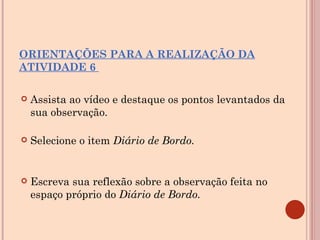 ORIENTAÇÕES PARA A REALIZAÇÃO DA ATIVIDADE 6  Assista ao vídeo e destaque os pontos levantados da sua observação. Selecione o item  Diário de Bordo. Escreva sua reflexão sobre a observação feita no espaço próprio do  Diário de Bordo.  
