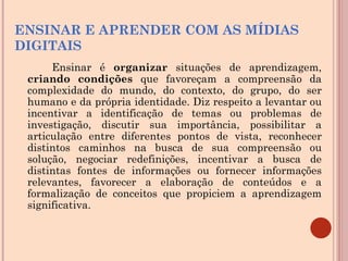 ENSINAR E APRENDER COM AS MÍDIAS DIGITAIS Ensinar é  organizar  situações de aprendizagem,  criando condições  que favoreçam a compreensão da complexidade do mundo, do contexto, do grupo, do ser humano e da própria identidade. Diz respeito a levantar ou incentivar a identificação de temas ou problemas de investigação, discutir sua importância, possibilitar a articulação entre diferentes pontos de vista, reconhecer distintos caminhos na busca de sua compreensão ou solução, negociar redefinições, incentivar a busca de distintas fontes de informações ou fornecer informações relevantes, favorecer a elaboração de conteúdos e a formalização de conceitos que propiciem a aprendizagem significativa. 
