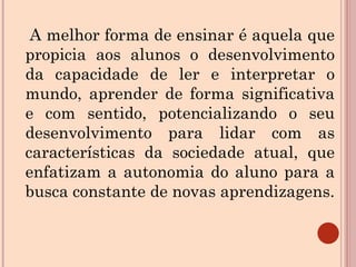 A melhor forma de ensinar é aquela que propicia aos alunos o desenvolvimento da capacidade de ler e interpretar o mundo, aprender de forma significativa e com sentido, potencializando o seu desenvolvimento para lidar com as características da sociedade atual, que enfatizam a autonomia do aluno para a busca constante de novas aprendizagens. 