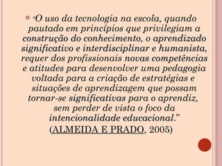" O uso da tecnologia na escola, quando pautado em princípios que privilegiam a  construção do conhecimento , o  aprendizado significativo e interdisciplinar e humanista , requer dos profissionais  novas competências  e atitudes para desenvolver uma pedagogia voltada para a criação de estratégias e  situações de aprendizagem que possam tornar-se  significativas  para o aprendiz,  sem perder de vista o foco da  intencionalidade educacional .” ( ALMEIDA E PRADO , 2005) 