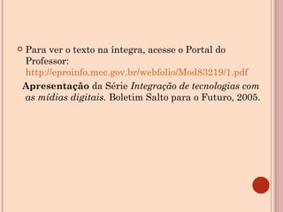 Para ver o texto na íntegra, acesse o Portal do Professor:  http://eproinfo.mec.gov.br/webfolio/Mod83219/1.pdf Apresentação  da Série  Integração de tecnologias com as mídias digitais.  Boletim Salto para o Futuro, 2005.    