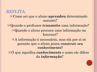 REFLITA: Como sei que o aluno  aprendeu  determinado assunto? Quando o professor  transmite  uma informação?  Quando o aluno procura uma informação na Internet? A informação é necessária, mas ela por si só garante que o aluno possa  construir seu conhecimento? O que significa  conhecimento   e como ele difere da  informação ?  