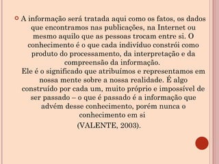 A informação será tratada aqui como os fatos, os dados que encontramos nas publicações, na Internet ou mesmo aquilo que as pessoas trocam entre si. O conhecimento é o que cada indivíduo constrói como produto do processamento, da interpretação e da compreensão da informação.  Ele é o significado que atribuímos e representamos em nossa mente sobre a nossa realidade. É algo construído por cada um, muito próprio e impossível de ser passado – o que é passado é a informação que advém desse conhecimento, porém nunca o conhecimento em si  (VALENTE, 2003).  