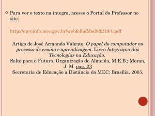 Para ver o texto na íntegra, acesse o Portal do Professor no site: http://eproinfo.mec.gov.br/webfolio/Mod83219/1.pdf Artigo de José Armando Valente.  O papel do computador no processo de ensino e aprendizagem . Livro  Integração das Tecnologias na Educação .  Salto para o Futuro. Organização de Almeida, M.E.B.; Moran, J. M.  pag. 23 Secretaria de Educação a Distância do MEC: Brasília, 2005. 