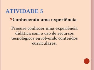 ATIVIDADE 5 Conhecendo uma experiência Procure conhecer uma experiência didática com o uso de recursos tecnológicos envolvendo conteúdos curriculares. 