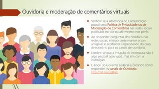 Ouvidoria e moderação de comentários virtuais
 Verificar se a Assessoria de Comunicação
possui uma Política de Privacidade ou de
Moderação de Comentários nas redes sociais
publicada no site ou até mesmo nos perfis.
 Ao responder perguntas dos cidadãos nas
redes socias, é importante manter o tom
amigável e acolhedor. Dependendo do caso,
direcioná-lo para os canais de ouvidoria.
 Lembre-se que a irritação do internauta não é
algo pessoal com você, mas sim com a
instituição.
 E-book do Governo Federal explicando como
responder os canais de Ouvidoria:
http://bit.ly/2pEBnjb
 
