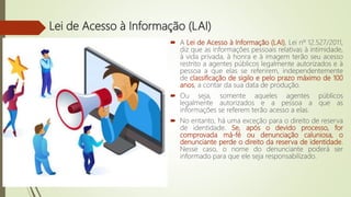Lei de Acesso à Informação (LAI)
 A Lei de Acesso à Informação (LAI), Lei nº 12.527/2011,
diz que as informações pessoais relativas à intimidade,
à vida privada, à honra e à imagem terão seu acesso
restrito a agentes públicos legalmente autorizados e à
pessoa a que elas se referirem, independentemente
de classificação de sigilo e pelo prazo máximo de 100
anos, a contar da sua data de produção.
 Ou seja, somente aqueles agentes públicos
legalmente autorizados e a pessoa a que as
informações se referem terão acesso a elas.
 No entanto, há uma exceção para o direito de reserva
de identidade. Se, após o devido processo, for
comprovada má-fé ou denunciação caluniosa, o
denunciante perde o direito da reserva de identidade.
Nesse caso, o nome do denunciante poderá ser
informado para que ele seja responsabilizado.
 