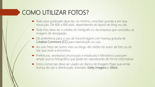 COMO UTILIZAR FOTOS?
 Todo post publicado deve ter, no mínimo, uma foto grande e em boa
resolução. De 600 a 800 pixls, dependendo do layout do blog ou site.
 Toda foto deve ter o crédito do fotógrafo ou da empresa que concedeu as
imagens de divulgação.
 Dê preferência para o uso de fotos/imagens com licença gratuita de
Creative Commons (CC) para reprodução ou uso.
 Ao usar fotos de outros sites ou blogs, dê crédito do autor da foto ou do
site que você a encontrou.
 Prefeituras, secretarias (municipais e estaduais) e Ministérios possuem
amplo acervo fotográfico que pode ser reproduzido de forma informativa.
 Fotos comerciais deve ser usado um Banco de Imagem Pago que emite
licença de uso e distribuição. Exemplo: Getty Imagens e iStock.
 