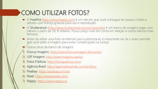 COMO UTILIZAR FOTOS?
 O FreePick (http://www.freepik.com) é um site em que você consegue ter acesso a fotos e
vetores com licença gratuita para uso e reprodução.
 O Shutterstock (http://www.shutterstock.com/pt/subscribe) é um banco de imagens pago com
valores a partir de U$ 10 dólares. Possui preço mais em conta em relação a outros bancos mais
famosos.
 Antes de editar uma foto na internet para customiza-la, é importante ver se o autor permite
que você edite a imagem para evitar complicações na Justiça.
 Outras dicas de banco de imagens:
1) Fiocruz Imagens: https://www.fiocruzimagens.fiocruz.br/
2) USP Imagens: http://www.imagens.usp.br/
3) Fotos Públicas: http://fotospublicas.com/
4) Agência Brasil: http://agenciabrasil.ebc.com.br/fotos
5) Pixabay: https://pixabay.com/pt/
6) Pexel: https://www.pexels.com/
7) Nappy: https://www.nappy.co/
 