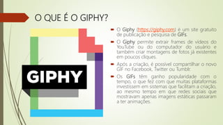 O QUE É O GIPHY?
 O Giphy (https://giphy.com) é um site gratuito
de publicação e pesquisa de GIFs.
 O Giphy permite extrair frames de vídeos do
YouTube ou do computador do usuário e
também criar montagens de fotos já existentes
em poucos cliques.
 Após a criação, é possível compartilhar o novo
GIF no Facebook, Twitter ou Tumblr.
 Os GIFs têm ganho popularidade com o
tempo, o que fez com que muitas plataformas
investissem em sistemas que facilitam a criação,
ao mesmo tempo em que redes sociais que
mostravam apenas imagens estáticas passaram
a ter animações.
 