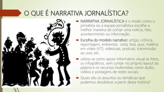 O QUE É NARRATIVA JORNALÍSTICA?
 NARRATIVA JORNALÍSTICA é o modo como o
jornalista ou a equipe jornalística escolhe a
melhor maneira de contar uma notícia, fato,
acontecimento ou informação.
 Escolha do modelo narrativo: artigo, crônica,
reportagem, entrevista, nota, lista, quis, matéria
em vídeo (VT), videocast, podcast, transmissão
ao vivo, etc.
 utiliza-se como apoio informativo visual as fotos,
os infográficos, sem contar no próprio layout da
página e os recursos multimídias como áudio,
vídeos e postagens de redes sociais.
 Quais são os assuntos ou temáticas que
podemos desdobrar a partir desta história?
 