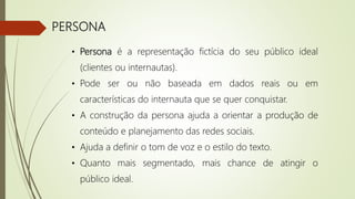 PERSONA
• Persona é a representação fictícia do seu público ideal
(clientes ou internautas).
• Pode ser ou não baseada em dados reais ou em
características do internauta que se quer conquistar.
• A construção da persona ajuda a orientar a produção de
conteúdo e planejamento das redes sociais.
• Ajuda a definir o tom de voz e o estilo do texto.
• Quanto mais segmentado, mais chance de atingir o
público ideal.
 