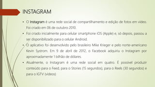 INSTAGRAM
• O Instagram é uma rede social de compartilhamento e edição de fotos em vídeo.
Foi criado em 06 de outubro 2010.
• Foi criado inicialmente para celular smartphone iOS (Apple) e, só depois, passou a
ser disponibilizado para o celular Android.
• O aplicativo foi desenvolvido pelo brasileiro Mike Krieger e pelo norte-americano
Kevin Systrom. Em 9 de abril de 2012, o Facebook adquiriu o Instagram por
aproximadamente 1 bilhão de dólares.
• Atualmente, o Instagram é uma rede social em quatro. É possível produzir
conteúdo para o Feed, para o Stories (15 segundos), para o Reels (30 segundos) e
para o IGTV (vídeos)
 