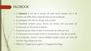 FACEBOOK
• O Facebook é um site e serviço de rede social lançado em 4 de
fevereiro de 2004. Possui Feed de Notícias personalizado.
• As postagens não são em tempo real no Feed.
• O Facebook também possui Stories em tempo real que pode ser
incorporado ao Stories do Instagram.
• É possível postar vídeos e fazer transmissões de vídeo ao vivo.
• O internauta comum pode entrar no Facebook por meio de um perfil.
• Já as empresas, marcas e personalidades podem entrar por meio de
uma Fan Page (Página de Fãs).
• Polêmica: Engajamento orgânico X Engajamento Pago.
 