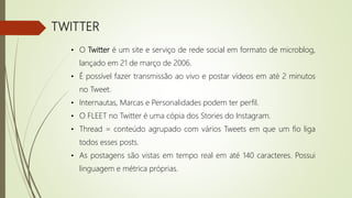 TWITTER
• O Twitter é um site e serviço de rede social em formato de microblog,
lançado em 21 de março de 2006.
• É possível fazer transmissão ao vivo e postar vídeos em até 2 minutos
no Tweet.
• Internautas, Marcas e Personalidades podem ter perfil.
• O FLEET no Twitter é uma cópia dos Stories do Instagram.
• Thread = conteúdo agrupado com vários Tweets em que um fio liga
todos esses posts.
• As postagens são vistas em tempo real em até 140 caracteres. Possui
linguagem e métrica próprias.
 