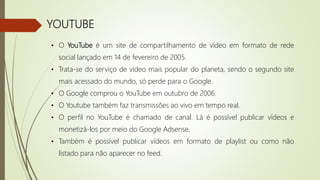 YOUTUBE
• O YouTube é um site de compartilhamento de vídeo em formato de rede
social lançado em 14 de fevereiro de 2005.
• Trata-se do serviço de vídeo mais popular do planeta, sendo o segundo site
mais acessado do mundo, só perde para o Google.
• O Google comprou o YouTube em outubro de 2006.
• O Youtube também faz transmissões ao vivo em tempo real.
• O perfil no YouTube é chamado de canal. Lá é possível publicar vídeos e
monetizá-los por meio do Google Adsense.
• Também é possível publicar vídeos em formato de playlist ou como não
listado para não aparecer no feed.
 