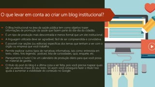 O que levar em conta ao criar um blog institucional?
 O Blog Institucional na área da saúde pública tem como objetivo trazer
informações de promoção da saúde que fazem parte do dia-dia do cidadão.
 É um tipo de produção mais descontraída e menos formal que um site institucional.
 A linguagem utilizada deve ser agradável, fácil de ser compreendida e convidativa.
 É possível criar seções (ou editorias) específicas dos temas que tenham a ver com o
órgão ou empresa que você trabalha.
 Permite explorar outros tipos de narrativas informativas, tais como: entrevista em
texto, vídeo, foto legenda, podcast, lista de curiosidades, quiz, enquete, etc.
 Planejamento é tudo! Crie um calendário de produção diário para que você possa
ter material de gaveta.
 O título do post do blog é a última coisa a ser feita, pois você precisa mapear quais
são as palavras-chave do seu texto. Só assim você conseguirá fazer o título! Isso
ajuda a aumentar a visibilidade do conteúdo no Google.
 