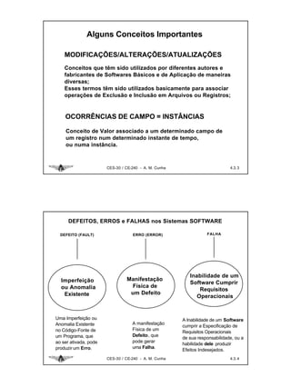 Alguns Conceitos Importantes

    MODIFICAÇÕES/ALTERAÇÕES/ATUALIZAÇÕES
    Conceitos que têm sido utilizados por diferentes autores e
    fabricantes de Softwares Básicos e de Aplicação de maneiras
    diversas;
    Esses termos têm sido utilizados basicamente para associar
    operações de Exclusão e Inclusão em Arquivos ou Registros;


    OCORRÊNCIAS DE CAMPO = INSTÂNCIAS

    Conceito de Valor associado a um determinado campo de
    um registro num determinado instante de tempo,
    ou numa instância.



                       CES-30 / CE-240 - A. M. Cunha                         4.3. 3




      DEFEITOS, ERROS e FALHAS nos Sistemas SOFTWARE

  DEFEITO (FAULT)                  ERRO (ERROR)                   FALHA




                                                          Inabilidade de um
  Imperfeição                   Manifestação
                                                          Software Cumprir
  ou Anomalia                    Física de
                                                              Requisitos
   Existente                     um Defeito
                                                             Operacionais


Uma Imperfeição ou                                     A Inabilidade de um Software
Anomalia Existente                 A manifestação
                                                       cumprir a Especificação de
no Código-Fonte de                 Física de um
                                                       Requisitos Operacionais
um Programa, que                   Defeito, que
                                                       de sua responsabilidade, ou a
ao ser ativada, pode               pode gerar
                                                       habilidade dele produzir
produzir um Erro.                  uma Falha.
                                                       Efeitos Indesejados.
                       CES-30 / CE-240 - A. M. Cunha                         4.3. 4
 