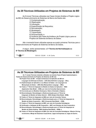 As 20 Técnicas Utilizadas em Projetos de Sistemas de BD

        As 9 (nove) Técnicas utilizadas nas Fases Iniciais (Análise e Projeto Lógico
de BD) do Desenvolvimento de Sistemas de Banco de Dados são:
                 1) Contextualização;
                 2) Objetivação;
                 3) Intitulação;
                 4) Especificação de Requisitos;
                 5) Normalização;
                 6) Modelagem;
                 7) Trigramação;
                 8) Dicionarização; e
                 9) Auditoria das Fases de Análise e de Projeto Lógico para os
                 Projetos de Sistemas de Banco de Dados.

       Até o momento foram utilizadas apenas as quatro primeiras Técnicas para o
Desenvolvimento de Projetos de Sistemas de Banco de Dados.

        A seguir, serão apresentadas: a 5a Técnica de Normalização e a
6a Técnica de Modelagem.

                              CES-30 / CE-240 - A. M. Cunha                                    4.3. 5




 As 20 Técnicas Utilizadas em Projetos de Sistemas de BD
           As 11 (onze) Técnicas restantes utilizadas nas demais Fases (Projeto Implementação e
Testes) do Desenvolvimento de Projetos de Sistemas de BD são:
     10) Projeto Físico de BD - Criação da Estrutura do Aplicativo de BD em
        Linguagem de Definição de Dados – LDD (Data Definition Language – DDL);
     11) Implementação do Aplicativo e sua Massa de Dados - em Linguagem de
         Manipulação de Dados – LMD (Data Manipulation Language – DML);
     12) Testes e 1º Nível de Integração do Modelo de Dados do Aplicativo – MDA
         (Application Data Model – ADM), por meio de Consultas Operacionais;
     13) Conversão para os Modelos Hierárquico, Rede e Orientado à Objetos;
     14) Renormalização, Remodelagem e Redicionarização para o 2º Nível de
        Integração do Modelo de Dados Setorial – MDS (Subject Data Model –SDM);
     15) Testes e 2º Nível de Integração do MDS, por meio de Consultas Táticas;
     16) Renormalização, Remodelagem e Redicionarização para o 3º Nível de Integração do
         Modelo de Dados Corporativo – MDC (Corporate Data Model – CDM);
     17) Testes e 3º Nível de Integração do MDC, por meio de Consultas Estratégicas;
     18) Verificação e Validação do BD Corporativo – BDC num Estudos de Caso Corporativo;
     19) Renormalização, Remodelagem e Redicionarização para o 4º Nível de Integração do
         Modelo de Dados Holding – MDH (Holding Data Model – HDM); e
     20) Testes e 4º Nível de Integração do MDH, por meio de Consultas Estratégicas / Mission Driving,
         envolvendo o Merge de Empresas Corporativas, Jogos de Empresas ou Jogos de Guerra.



                              CES-30 / CE-240 - A. M. Cunha                                    4.3. 6
 