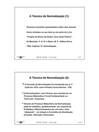 A Técnica de Normalização (1):


    Diversos Conceitos apresentados sobre este assunto

    foram retirados no seu todo ou em parte do Livro

    “Projeto de Banco de Dados: Uma Visão Prática”,

    de Machado, F. N. R. e Abreu, M. P., Editora Érica,

    1995, Capítulo 12, Normalização.




              CES-30 / CE-240 - A. M. Cunha               4.3. 7




       A Técnica de Normalização (2):

• O Conceito de Normalização foi introduzido por E. F.
  Codd em 1970, como Primeira Forma Normal - 1FN;


• A Normalização é uma Técnica, que consiste de um
 Processo Matemático Formal fundamentado na
 Teoria dos Conjuntos;

• Através do Processo Matemático da Normalização,
 pode-se substituir, gradativamente, um conjunto de
 Entidades e Relacionamentos por um outro, mais
 “adequado”, em relação a Anomalias de Atualização
 (Inclusão, Alteração e Exclusão);


              CES-30 / CE-240 - A. M. Cunha               4.3. 8
 