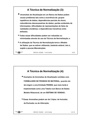 A Técnica de Normalização (3):
• Anomalias de Atualização em um Banco de Dados podem
  causar problemas tais como a ocorrência de: grupos
  repetitivos de dados; dependências parciais de chave;
  redundâncias desnecessárias de dados; perdas acidentais de
  informações; dificuldades de representações de fatos da
  realidades (modelos); e dependências transitivas entre
  atributos;

• Todas essas dificuldades podem ser reduzidas ou
  minimizadas através do uso da Técnica de Normalização; e

• A utilização da Técnica de Normalização torna o Modelo
  de Dados, que se estiver utilizando, bastante estável, isto é,
  sujeito a poucas Manutenções.

                  CES-30 / CE-240 - A. M. Cunha                     4.3. 9




           A Técnica de Normalização (4):

    • Exemplos de Anomalias de Atualização contidas num
      FORMULÁRIO DE PEDIDOS DE MATERIAL, quando ele

      dá origem a uma Entidade PEDIDO, que mais tarde é

      implementada como uma Tabela num Banco de Dados

      Modelo Relacional, de um SISTEMA DE VENDAS;


    • Essas Anomalias podem ser de 3 tipos: de Inclusão;
      de Exclusão; ou de Alteração;




                  CES-30 / CE-240 - A. M. Cunha                    4.3. 10
 