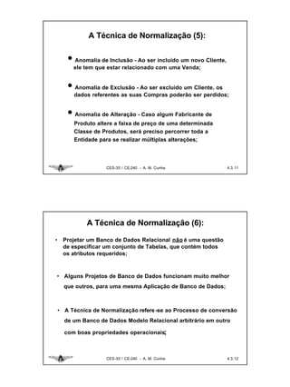 A Técnica de Normalização (5):

       • Anomalia de Inclusão - Ao ser incluído um novo Cliente,
         ele tem que estar relacionado com uma Venda;


       • Anomalia de Exclusão - Ao ser excluído um Cliente, os
         dados referentes as suas Compras poderão ser perdidos;


       • Anomalia de Alteração - Caso algum Fabricante de
         Produto altere a faixa de preço de uma determinada
         Classe de Produtos, será preciso percorrer toda a
         Entidade para se realizar múltiplas alterações;




                     CES-30 / CE-240 - A. M. Cunha                 4.3. 11




              A Técnica de Normalização (6):

•    Projetar um Banco de Dados Relacional não é uma questão
     de especificar um conjunto de Tabelas, que contém todos
     os atributos requeridos;



• Alguns Projetos de Banco de Dados funcionam muito melhor
      que outros, para uma mesma Aplicação de Banco de Dados;



    • A Técnica de Normalização refere -se ao Processo de conversão
      de um Banco de Dados Modelo Relacional arbitrário em outro

      com boas propriedades operacionais;



                     CES-30 / CE-240 - A. M. Cunha                 4.3. 12
 