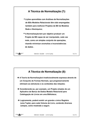 A Técnica de Normalização (7):

       • Lições aprendidas com Análises de Normalizações
         de BDs Modelos Relacionais têm sido empregadas
         também para melhorar Projetos de BD de Modelos
         Rede e Hierárquico;

      • A Normalização tem por objetivo produzir um
        Projeto de BD capaz de ser manipulado, cada vez
        mais, como um simples conjunto de operações,
        visando minimizar anomalias e inconsistências
        de dados .


                     CES-30 / CE-240 - A. M. Cunha             4.3. 13




            A Técnica de Normalização (8):

è A Teoria da Normalização é tradicionalmente expressa através de
  um Conjunto de Formas Normais, que progressivamente
  otimizam as estruturas e os conteúdos das relações;

è Considerando-se, por exemplo, um Projeto simples de um
  Aplicativo de Banco de Dados Modelo Relacional para
   Catalogação de Livros em uma Biblioteca;


è Logicamente, poderá existir um grande e único Registro
   (uma Tupla), para cada Volume de Livro, contendo diversos
   campos, como mostrado a seguir;




                     CES-30 / CE-240 - A. M. Cunha             4.3. 14
 