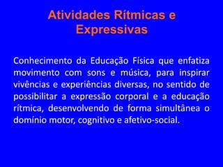 Atividades Rítmicas e
             Expressivas

Conhecimento da Educação Física que enfatiza
movimento com sons e música, para inspirar
vivências e experiências diversas, no sentido de
possibilitar a expressão corporal e a educação
rítmica, desenvolvendo de forma simultânea o
domínio motor, cognitivo e afetivo-social.
 