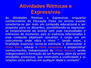 Atividades Rítmicas e
              Expressivas
As Atividades Rítmicas e Expressivas enquanto
conhecimento da Educação Física no ensino escolar
caracteriza-se por mais um conteúdo educacional a ser
proposto para os discentes, possibilitando-os expressar-
se corporalmente de acordo com suas necessidades e
interesses de momento, pois as vivências relacionadas à
esse conteúdo objetivam converter o corpo em um
instrumento onde vibra o ritmo “. Sendo assim, a
finalidade essencial, torna-se estimular e desenvolver o
ritmo físico, educar o ritmo emocional e proporcionar
conhecimentos indispensáveis do ritmo musical, sendo
indispensáveis á formação do ser humano, além de serem
atividades prazerosas, que estimulam a criatividade e as
relações sócio-afetivas em qualquer idade e contexto”.
 