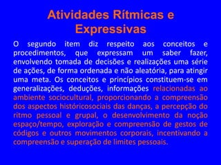 Atividades Rítmicas e
              Expressivas
O segundo item diz respeito aos conceitos e
procedimentos, que expressam um saber fazer,
envolvendo tomada de decisões e realizações uma série
de ações, de forma ordenada e não aleatória, para atingir
uma meta. Os conceitos e princípios constituem-se em
generalizações, deduções, informações relacionadas ao
ambiente sociocultural, proporcionando a compreensão
dos aspectos históricosociais das danças, a percepção do
ritmo pessoal e grupal, o desenvolvimento da noção
espaço/tempo, exploração e compreensão de gestos de
códigos e outros movimentos corporais, incentivando a
compreensão e superação de limites pessoais.
 