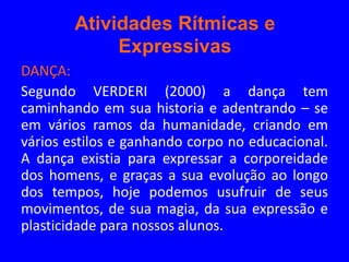 Atividades Rítmicas e
             Expressivas
DANÇA:
Segundo VERDERI (2000) a dança tem
caminhando em sua historia e adentrando – se
em vários ramos da humanidade, criando em
vários estilos e ganhando corpo no educacional.
A dança existia para expressar a corporeidade
dos homens, e graças a sua evolução ao longo
dos tempos, hoje podemos usufruir de seus
movimentos, de sua magia, da sua expressão e
plasticidade para nossos alunos.
 