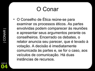O Conar O Conselho de Ética reúne-se para examinar os processos éticos. As partes envolvidas podem comparecer às reuniões e apresentar seus argumentos perante os conselheiros. Encerrado os debates, o relator anuncia seu parecer, que é levado à votação. A decisão é imediatamente comunicada às partes e, se for o caso, aos veículos de comunicação. Há duas instâncias de recursos.  
