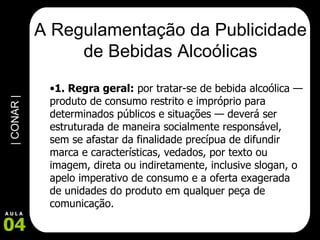 A Regulamentação da Publicidade de Bebidas Alcoólicas 1. Regra geral:  por tratar-se de bebida alcoólica — produto de consumo restrito e impróprio para determinados públicos e situações — deverá ser estruturada de maneira socialmente responsável, sem se afastar da finalidade precípua de difundir marca e características, vedados, por texto ou imagem, direta ou indiretamente, inclusive slogan, o apelo imperativo de consumo e a oferta exagerada de unidades do produto em qualquer peça de comunicação.  