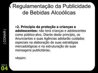 A Regulamentação da Publicidade de Bebidas Alcoólicas 2. Princípio da proteção a crianças e adolescentes:  não terá crianças e adolescentes como público-alvo. Diante deste princípio, os Anunciantes e suas Agências adotarão cuidados especiais na elaboração de suas estratégias mercadológicas e na estruturação de suas mensagens publicitárias.  Assim: 