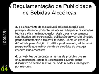 A Regulamentação da Publicidade de Bebidas Alcoólicas c.  o planejamento de mídia levará em consideração este princípio, devendo, portanto, refletir as restrições e os cuidados técnica e eticamente adequados. Assim, o anúncio somente será inserido em programação, publicação ou web-site dirigidos predominantemente a maiores de idade. Diante de eventual dificuldade para aferição do público predominante, adotar-se-á programação que melhor atenda ao propósito de proteger crianças e adolescentes; d.  os websites pertencentes a marcas de produtos que se enquadrarem na categoria aqui tratada deverão conter dispositivo de acesso seletivo, de modo a evitar a navegação por menores.  
