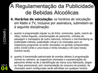 A Regulamentação da Publicidade de Bebidas Alcoólicas 4. Horários de veiculação:  os horários de veiculação em Rádio e TV, inclusive por assinatura, submetem-se à seguinte disciplinação:   quanto à programação regular ou de linha: comerciais, spots, inserts de vídeo, textos-foguete, caracterizações de patrocínio, vinhetas de passagem e mensagens de outra natureza, inclusive o merchandising ou publicidade indireta, publicidade virtual e as chamadas para os respectivos programas só serão veiculados no período compreendido entre 21h30 (vinte e uma horas e trinta minutos) e 6h (seis horas) (horário local); quanto à transmissão patrocinada de eventos alheios à programação normal ou rotineira: as respectivas chamadas e caracterizações de patrocínio limitar-se-ão à identificação da marca e/ou fabricante, slogan ou frase promocional, sem recomendação de consumo do produto. As chamadas assim configuradas serão admitidas em qualquer horário. 