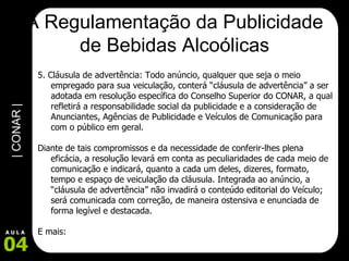 A Regulamentação da Publicidade de Bebidas Alcoólicas 5. Cláusula de advertência: Todo anúncio, qualquer que seja o meio empregado para sua veiculação, conterá “cláusula de advertência” a ser adotada em resolução específica do Conselho Superior do CONAR, a qual refletirá a responsabilidade social da publicidade e a consideração de Anunciantes, Agências de Publicidade e Veículos de Comunicação para com o público em geral.  Diante de tais compromissos e da necessidade de conferir-lhes plena eficácia, a resolução levará em conta as peculiaridades de cada meio de comunicação e indicará, quanto a cada um deles, dizeres, formato, tempo e espaço de veiculação da cláusula. Integrada ao anúncio, a “cláusula de advertência” não invadirá o conteúdo editorial do Veículo; será comunicada com correção, de maneira ostensiva e enunciada de forma legível e destacada.  E mais: 
