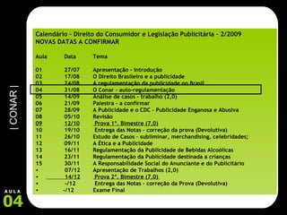 Calendário – Direito do Consumidor e Legislação Publicitária – 2/2009 NOVAS DATAS A CONFIRMAR Aula  Data Tema 01 27/07 Apresentação - introdução 02 17/08 O Direito Brasileiro e a publicidade 03 24/08 A regulamentação da publicidade no Brasil 04 31/08 O Conar – auto-regulamentação 05 14/09 Análise de casos – trabalho (2,0) 06 21/09 Palestra – a confirmar 07 28/09 A Publicidade e o CDC – Publicidade Enganosa e Abusiva 08 05/10 Revisão 09 12/10  Prova 1º. Bimestre (7,0) 10 19/10  Entrega das Notas – correção da prova (Devolutiva) 11 26/10 Estudo de Casos – subliminar, merchandising, celebridades; 12 09/11 A Ética e a Publicidade 13 16/11 Regulamentação da Publicidade de Bebidas Alcoólicas 14 23/11 Regulamentação da Publicidade destinada a crianças 15 30/11 A Responsabilidade Social do Anunciante e do Publicitário 07/12 Apresentação de Trabalhos (2,0) 14/12  Prova 2º. Bimestre (7,0)   -/12  Entrega das Notas – correção da Prova (Devolutiva) -/12 Exame Final 