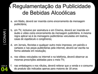 A Regulamentação da Publicidade de Bebidas Alcoólicas em Rádio, deverá ser inserida como encerramento da mensagem publicitária; em TV, inclusive por assinatura e em Cinema, deverá ser inserida em áudio e vídeo como encerramento da mensagem publicitária. A mesma regra aplicar-se-á às mensagens publicitárias veiculadas em teatros, casas de espetáculo e congêneres; em Jornais, Revistas e qualquer outro meio impresso; em painéis e cartazes e nas peças publicitárias pela internet, deverá ser escrita na forma adotada em resolução; nos vídeos veiculados na internet e na telefonia, deverá observar as mesmas prescrições adotadas para o meio TV; nas embalagens e nos rótulos, deverá reiterar que a venda e o consumo do produto são indicados apenas para maiores de 18 anos  