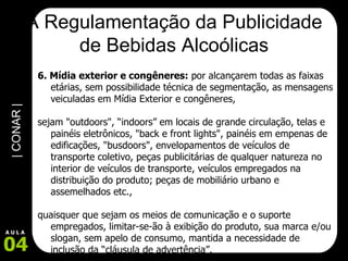 A Regulamentação da Publicidade de Bebidas Alcoólicas 6. Mídia exterior e congêneres:  por alcançarem todas as faixas etárias, sem possibilidade técnica de segmentação, as mensagens veiculadas em Mídia Exterior e congêneres,  sejam "outdoors", “indoors” em locais de grande circulação, telas e painéis eletrônicos, "back e front lights", painéis em empenas de edificações, "busdoors", envelopamentos de veículos de transporte coletivo, peças publicitárias de qualquer natureza no interior de veículos de transporte, veículos empregados na distribuição do produto; peças de mobiliário urbano e assemelhados etc.,  quaisquer que sejam os meios de comunicação e o suporte empregados, limitar-se-ão à exibição do produto, sua marca e/ou slogan, sem apelo de consumo, mantida a necessidade de inclusão da “cláusula de advertência”.  