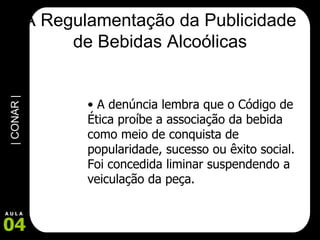A Regulamentação da Publicidade de Bebidas Alcoólicas A denúncia lembra que o Código de Ética proíbe a associação da bebida como meio de conquista de popularidade, sucesso ou êxito social. Foi concedida liminar suspendendo a veiculação da peça. 