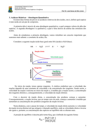 Universidade Federal do Ceará
Centro de Ciências
Departamento de Química Orgânica e Inorgânica
Prof. Dr. José Nunes da Silva Júnior
3
3. Acidezes Relativas – Abordagem Quantitativa
Existem duas formas de prever as aceidezes relativas de dois ácidos, isto é, definir qual espécie
é mais ácida em um par de compostos.
A primeira dela é através de uma abordagem quantitativa, a qual compara valores de pKa das
espécies. A segunda abordagem é a qualitativa, a qual é feita através da análise das estruturas dos
ácidos.
Antes de estudarmos a primeira abordagem, vamos relembrar um conceito importante que
usaremos mais adiante: a constante de acidez, Ka.
Considere a seguinte reação ácido-base geral entre HA (ácido) e H2O (base).
No início da reação, temos apenas reagentes. A cinética estabelece que a velocidade das
reações depende de uma constante de velocidade e da concentração dos reagentes. Sendo assim, a
velocidade da reação é máxima no início da reação e, à medida que a reação ocorre, a concentração
dos reagentes diminiu e, consequentemente, a velocidade da reação diminui.
Com o decorrer da reação direta, a concentração dos produtos começa a aumentar.
Consequentemente, a reação inversa, que no tempo zero era nula, começa a aumentar à medida que
aumentam as concentrações dos produtos (reagentes da reação inversa).
Nesta dinâmica, com o passar do tempo, a velocidade da reação direta aumenta e a velocidade
da reação inversa diminui até que atingem o chamado equilíbrio, onde as velocidades direta e inversa
são iguais e, portanto, as concentrações das espécies no equilíbrio não se alteram mais.
A posição de equilíbrio é descrita pelo termo Keq, que é definido da seguinte forma:
 