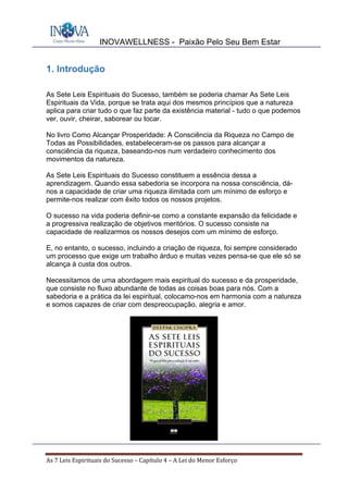 INOVAWELLNESS - Paixão Pelo Seu Bem Estar
As	7	Leis	Espirituais	do	Sucesso	–	Capítulo	4	–	A	Lei	do	Menor	Esforço	
1. Introdução
As Sete Leis Espirituais do Sucesso, também se poderia chamar As Sete Leis
Espirituais da Vida, porque se trata aqui dos mesmos princípios que a natureza
aplica para criar tudo o que faz parte da existência material - tudo o que podemos
ver, ouvir, cheirar, saborear ou tocar.
No livro Como Alcançar Prosperidade: A Consciência da Riqueza no Campo de
Todas as Possibilidades, estabeleceram-se os passos para alcançar a
consciência da riqueza, baseando-nos num verdadeiro conhecimento dos
movimentos da natureza.
As Sete Leis Espirituais do Sucesso constituem a essência dessa a
aprendizagem. Quando essa sabedoria se incorpora na nossa consciência, dá-
nos a capacidade de criar uma riqueza ilimitada com um mínimo de esforço e
permite-nos realizar com êxito todos os nossos projetos.
O sucesso na vida poderia definir-se como a constante expansão da felicidade e
a progressiva realização de objetivos meritórios. O sucesso consiste na
capacidade de realizarmos os nossos desejos com um mínimo de esforço.
E, no entanto, o sucesso, incluindo a criação de riqueza, foi sempre considerado
um processo que exige um trabalho árduo e muitas vezes pensa-se que ele só se
alcança à custa dos outros.
Necessitamos de uma abordagem mais espiritual do sucesso e da prosperidade,
que consiste no fluxo abundante de todas as coisas boas para nós. Com a
sabedoria e a prática da lei espiritual, colocamo-nos em harmonia com a natureza
e somos capazes de criar com despreocupação, alegria e amor.
 