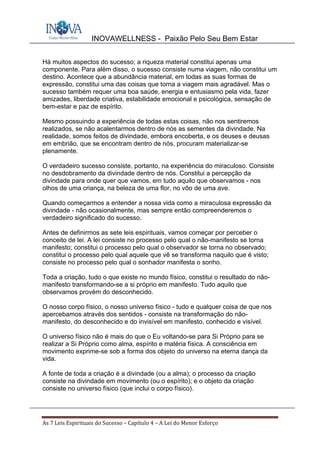 INOVAWELLNESS - Paixão Pelo Seu Bem Estar
As	7	Leis	Espirituais	do	Sucesso	–	Capítulo	4	–	A	Lei	do	Menor	Esforço	
Há muitos aspectos do sucesso; a riqueza material constitui apenas uma
componente. Para além disso, o sucesso consiste numa viagem, não constitui um
destino. Acontece que a abundância material, em todas as suas formas de
expressão, constitui uma das coisas que torna a viagem mais agradável. Mas o
sucesso também requer uma boa saúde, energia e entusiasmo pela vida, fazer
amizades, liberdade criativa, estabilidade emocional e psicológica, sensação de
bem-estar e paz de espírito.
Mesmo possuindo a experiência de todas estas coisas, não nos sentiremos
realizados, se não acalentarmos dentro de nós as sementes da divindade. Na
realidade, somos feitos de divindade, embora encoberta, e os deuses e deusas
em embrião, que se encontram dentro de nós, procuram materializar-se
plenamente.
O verdadeiro sucesso consiste, portanto, na experiência do miraculoso. Consiste
no desdobramento da divindade dentro de nós. Constitui a percepção da
divindade para onde quer que vamos, em tudo aquilo que observamos - nos
olhos de uma criança, na beleza de uma flor, no vôo de uma ave.
Quando começarmos a entender a nossa vida como a miraculosa expressão da
divindade - não ocasionalmente, mas sempre então compreenderemos o
verdadeiro significado do sucesso.
Antes de definirmos as sete leis espirituais, vamos começar por perceber o
conceito de lei. A lei consiste no processo pelo qual o não-manifesto se torna
manifesto; constitui o processo pelo qual o observador se torna no observado;
constitui o processo pelo qual aquele que vê se transforma naquilo que é visto;
consiste no processo pelo qual o sonhador manifesta o sonho.
Toda a criação, tudo o que existe no mundo físico, constitui o resultado do não-
manifesto transformando-se a si próprio em manifesto. Tudo aquilo que
observamos provém do desconhecido.
O nosso corpo físico, o nosso universo físico - tudo e qualquer coisa de que nos
apercebamos através dos sentidos - consiste na transformação do não-
manifesto, do desconhecido e do invisível em manifesto, conhecido e visível.
O universo físico não é mais do que o Eu voltando-se para Si Próprio para se
realizar a Si Próprio como alma, espírito e matéria física. A consciência em
movimento exprime-se sob a forma dos objeto do universo na eterna dança da
vida.
A fonte de toda a criação é a divindade (ou a alma); o processo da criação
consiste na divindade em movimento (ou o espírito); e o objeto da criação
consiste no universo físico (que inclui o corpo físico).
 