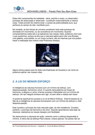 INOVAWELLNESS - Paixão Pelo Seu Bem Estar
As	7	Leis	Espirituais	do	Sucesso	–	Capítulo	4	–	A	Lei	do	Menor	Esforço	
Estes três componentes da realidade - alma, espírito e corpo, ou observador,
processo de observação e observado - constituem essencialmente a mesma
coisa. Todos provêm do mesmo local: o campo da potencialidade pura, que
pertence ao campo do não- manifesto puro.
Na verdade, as leis físicas do universo constituem todo este processo da
divindade em movimento, ou da consciência em movimento. Quando
compreendemos estas leis e as aplicamos nas nossas vidas, podemos criar tudo
o que quisermos, porque as leis que a natureza aplica para criar uma floresta,
uma galáxia, uma estrela, ou um corpo humano, são as mesmas que nos podem
trazer a realização dos nossos mais Profundos desejos.
Agora vamos passar para As Sete Leis Espirituais do Sucesso e ver como as
podemos aplicar nas nossas vidas.
2. A LEI DO MENOR ESFORÇO
A inteligência da natureza funciona com um mínimo de esforço, com
despreocupação, harmonia e amor. E quando aproveitamos as forças da
harmonia, a alegria e o amor críamos sucesso e felicidade com um mínimo de
esforço. Um ser integral conhece sem agir, vê sem olhar e realiza sem fazer.
A quarta lei espiritual do sucesso é a Lei do Menor Esforço. Esta lei baseia-se no
fato de a inteligência Ia natureza funcionarem com um mínimo de esforço e, total
despreocupação.
Este constitui o princípio da mais reduzida ação, da não resistência. Constitui,
portanto, o princípio da harmonia e do amor. Quando aprendemos esta lição da
natureza, realizamos os nossos desejos com facilidade.
Se observarmos a natureza em ação, veremos como o esforço despendido é
mínimo. A relva não se esforça Para crescer, cresce apenas. Os peixes não se
 